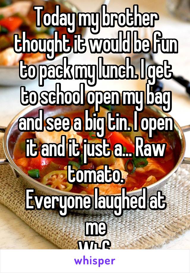 Today my brother thought it would be fun to pack my lunch. I get to school open my bag and see a big tin. I open it and it just a... Raw tomato.
Everyone laughed at me
Wtf 