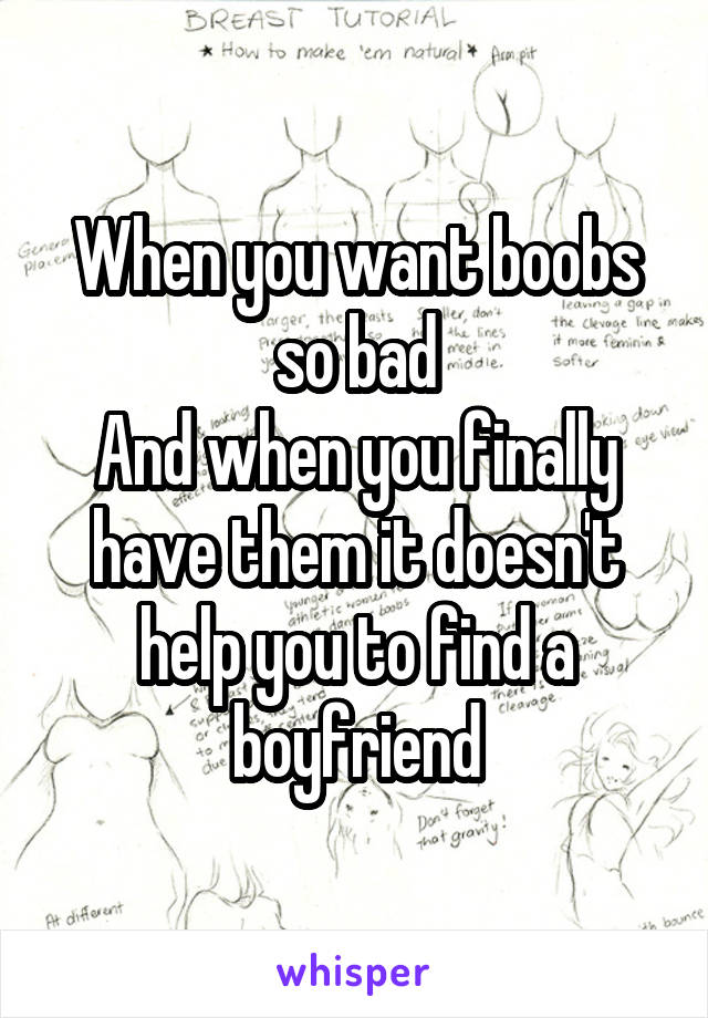 When you want boobs so bad
And when you finally have them it doesn't help you to find a boyfriend
