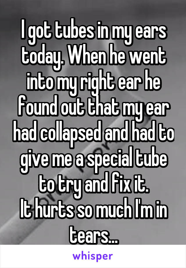 I got tubes in my ears today. When he went into my right ear he found out that my ear had collapsed and had to give me a special tube to try and fix it.
It hurts so much I'm in tears...