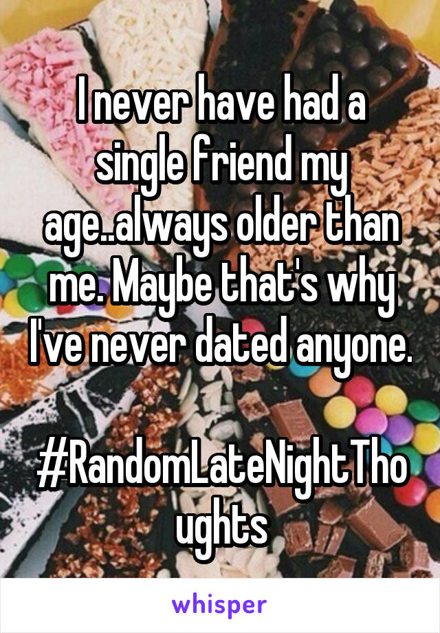 I never have had a single friend my age..always older than me. Maybe that's why I've never dated anyone.    #RandomLateNightThoughts