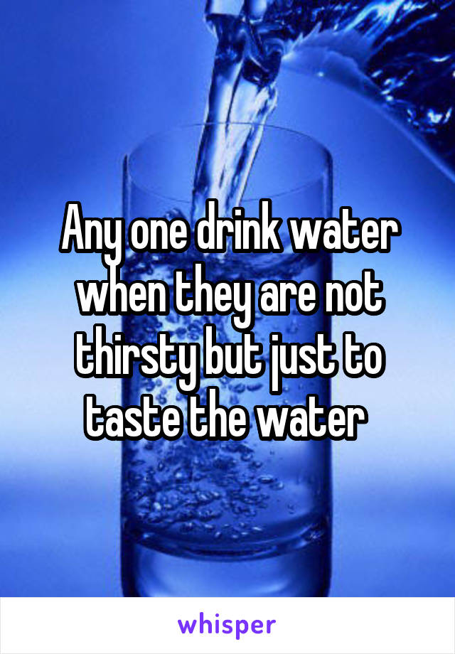 Any one drink water when they are not thirsty but just to taste the water 