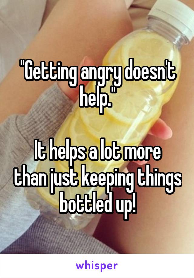 "Getting angry doesn't help."

It helps a lot more than just keeping things bottled up!