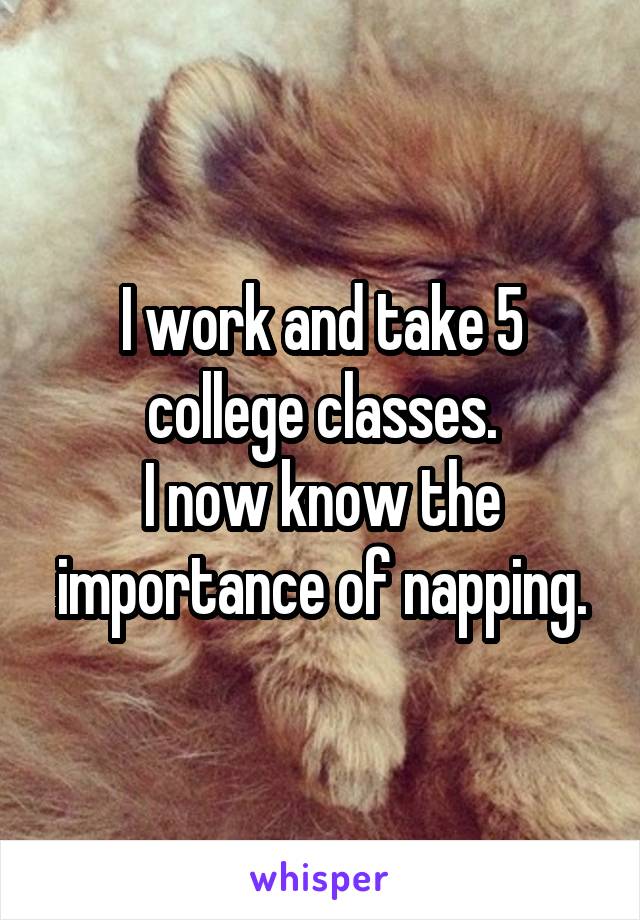 I work and take 5 college classes.
I now know the importance of napping.