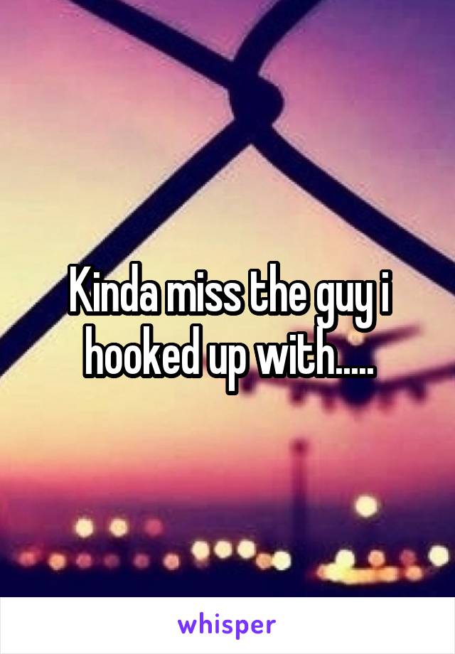 Kinda miss the guy i hooked up with.....