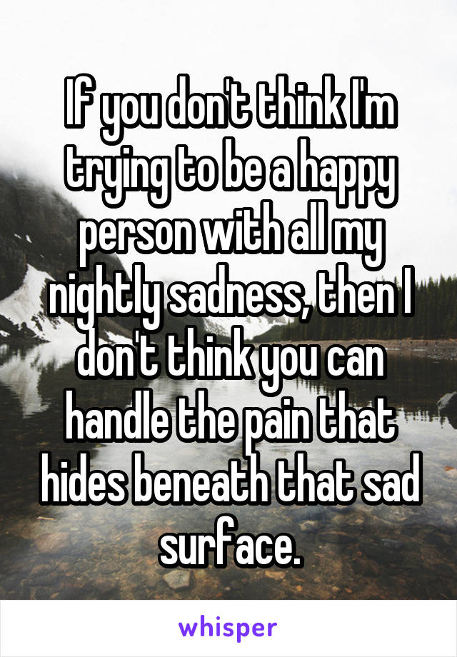 If you don't think I'm trying to be a happy person with all my nightly sadness, then I don't think you can handle the pain that hides beneath that sad surface.