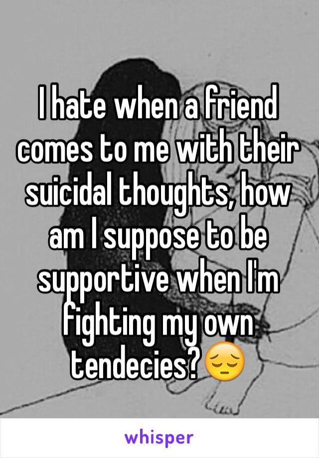 I hate when a friend comes to me with their  suicidal thoughts, how am I suppose to be supportive when I'm fighting my own tendecies?😔
