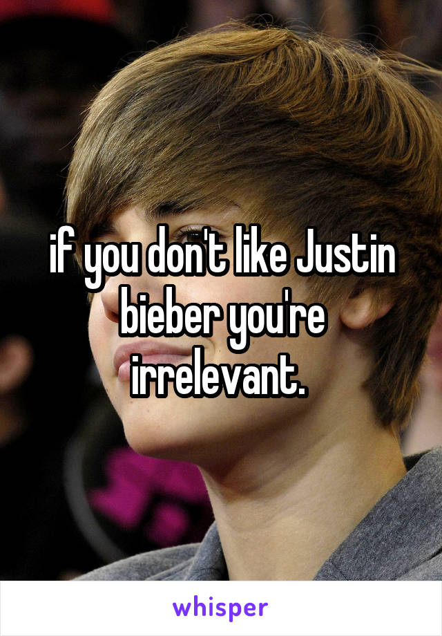 if you don't like Justin bieber you're irrelevant. 