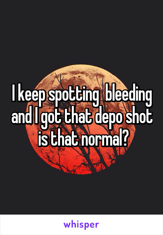 I keep spotting  bleeding and I got that depo shot  is that normal?