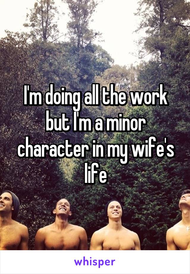 I'm doing all the work but I'm a minor character in my wife's life