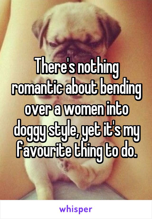 There's nothing romantic about bending over a women into doggy style, yet it's my favourite thing to do.