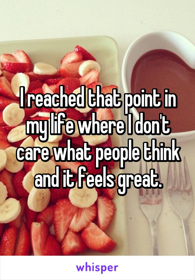 I reached that point in my life where I don't care what people think and it feels great.