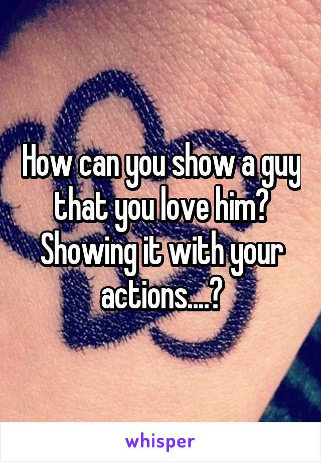 How can you show a guy that you love him? Showing it with your actions....?
