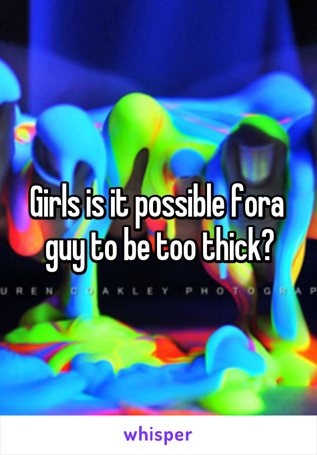 Girls is it possible fora  guy to be too thick?