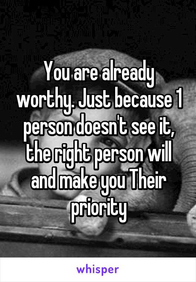 You are already worthy. Just because 1 person doesn't see it, the right person will and make you Their priority