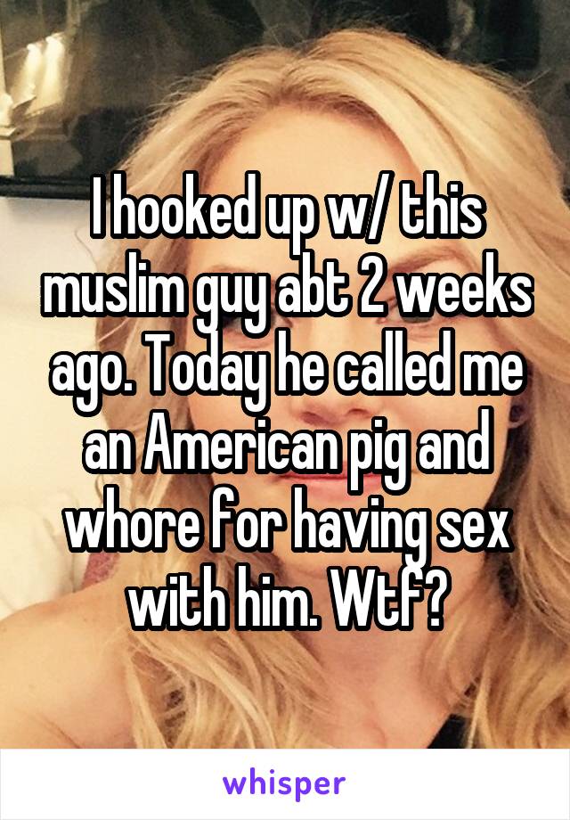 I hooked up w/ this muslim guy abt 2 weeks ago. Today he called me an American pig and whore for having sex with him. Wtf?