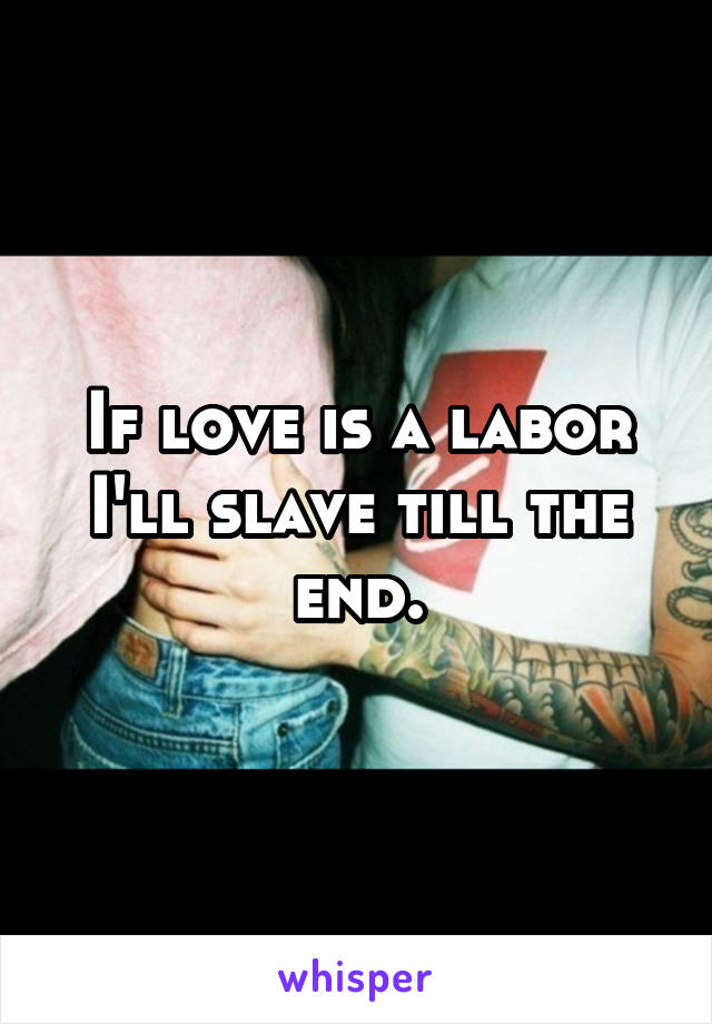 If love is a labor I'll slave till the end.