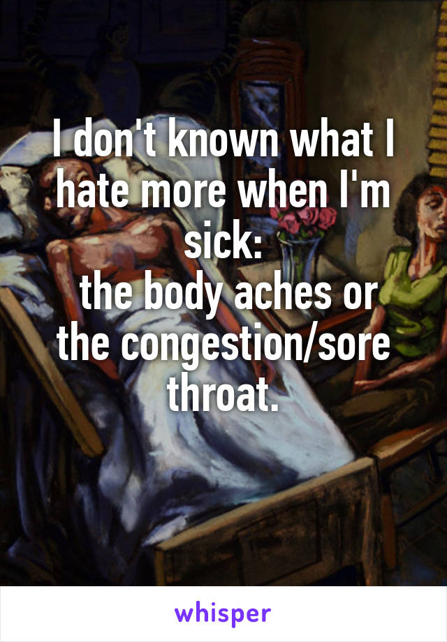 I don't known what I hate more when I'm sick:
 the body aches or the congestion/sore throat.

