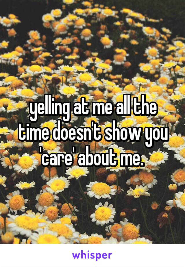 yelling at me all the time doesn't show you 'care' about me. 