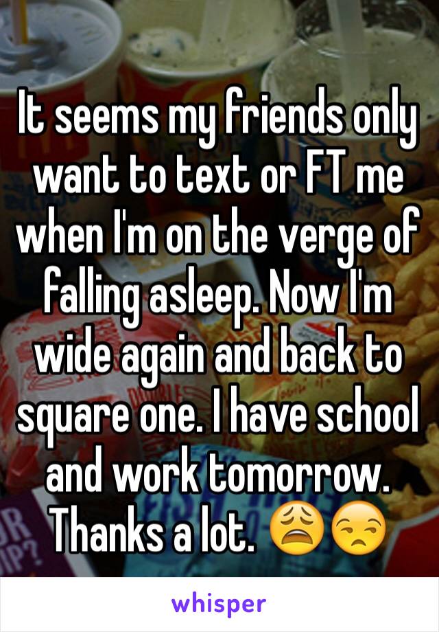 It seems my friends only want to text or FT me when I'm on the verge of falling asleep. Now I'm wide again and back to square one. I have school and work tomorrow. Thanks a lot. 😩😒