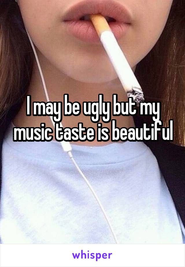 I may be ugly but my music taste is beautiful 
