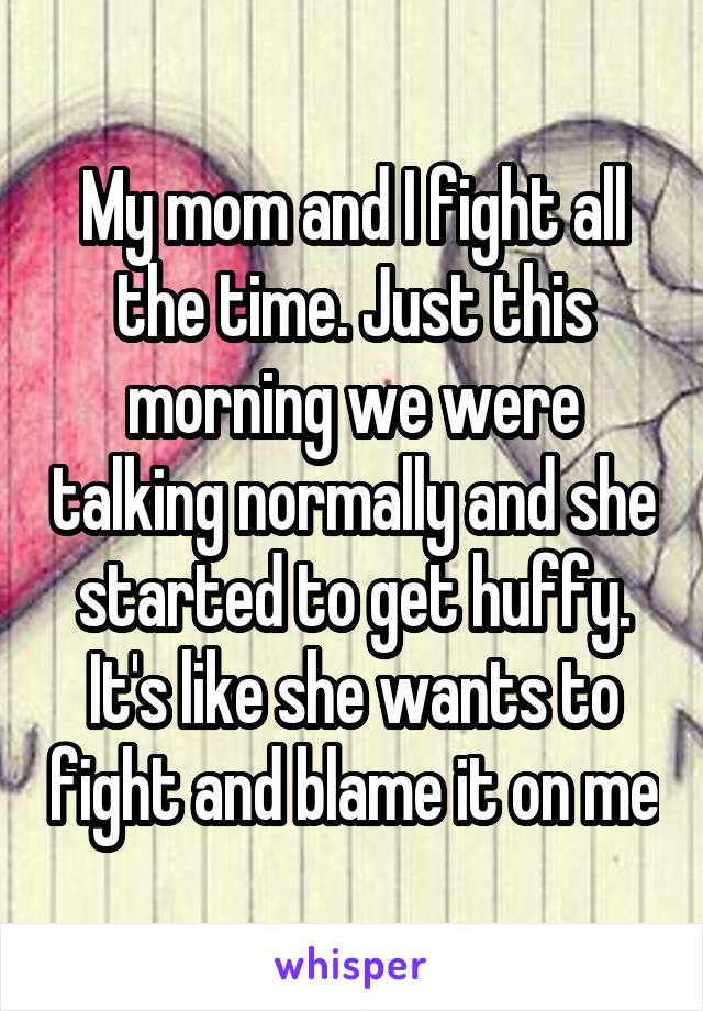 My mom and I fight all the time. Just this morning we were talking normally and she started to get huffy. It's like she wants to fight and blame it on me