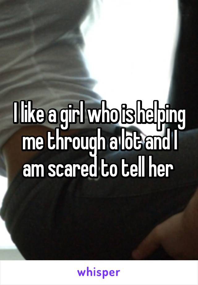 I like a girl who is helping me through a lot and I am scared to tell her 