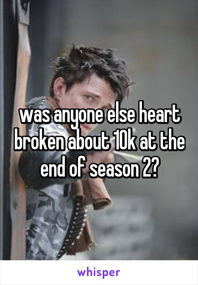 was anyone else heart broken about 10k at the end of season 2?