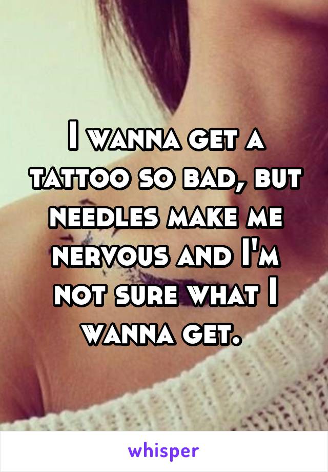 I wanna get a tattoo so bad, but needles make me nervous and I'm not sure what I wanna get. 