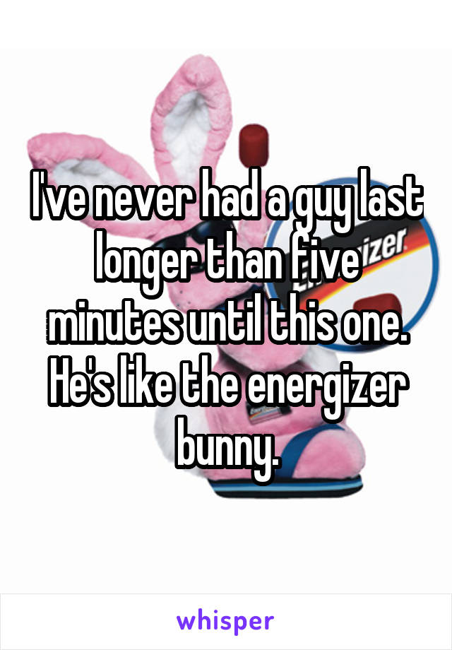 I've never had a guy last longer than five minutes until this one. He's like the energizer bunny.