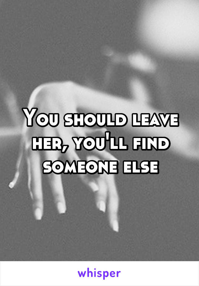 You should leave her, you'll find someone else