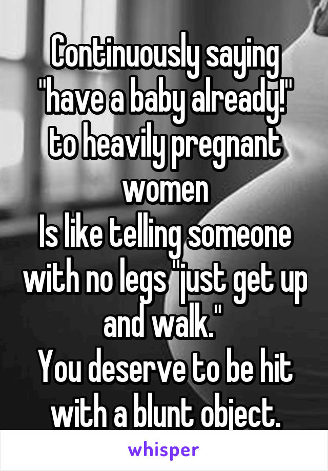 Continuously saying "have a baby already!" to heavily pregnant women
Is like telling someone with no legs "just get up and walk." 
You deserve to be hit with a blunt object.