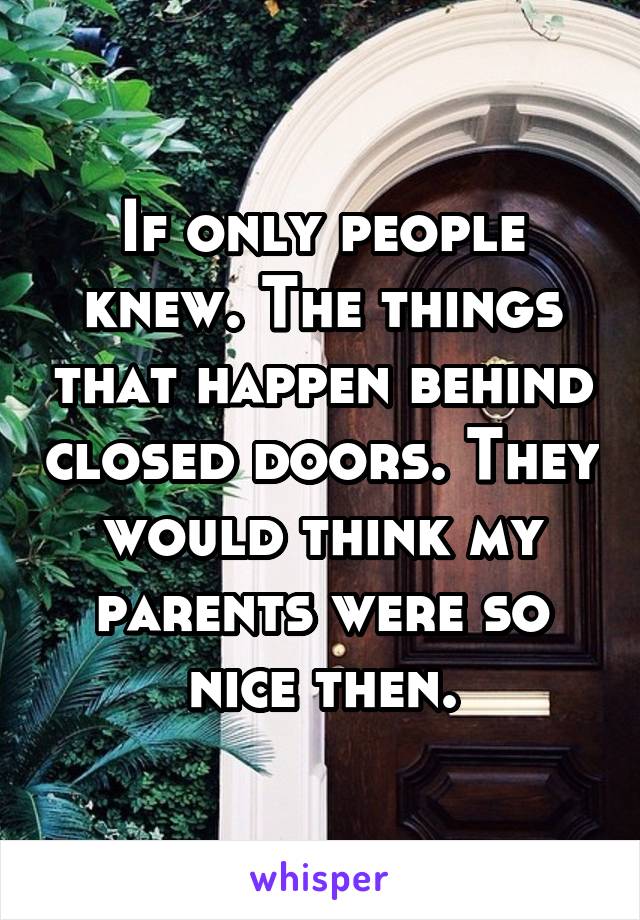 If only people knew. The things that happen behind closed doors. They would think my parents were so nice then.