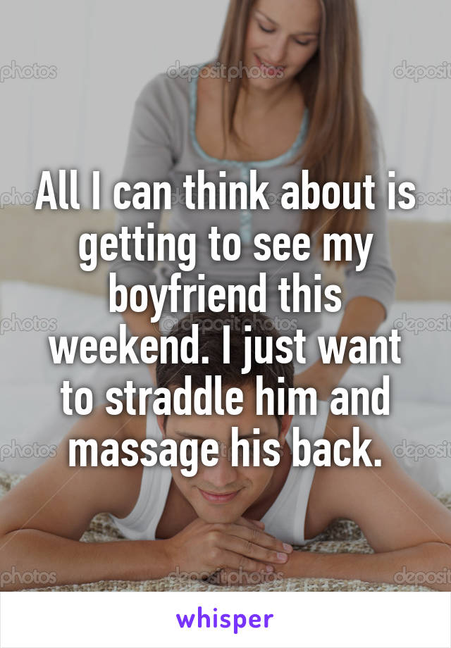 All I can think about is getting to see my boyfriend this weekend. I just want to straddle him and massage his back.