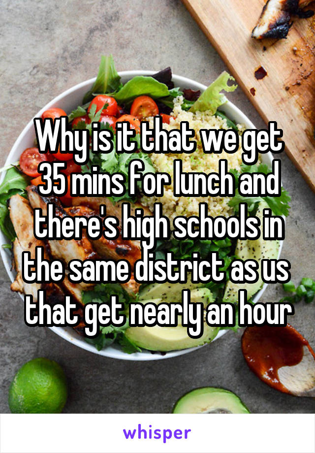 Why is it that we get 35 mins for lunch and there's high schools in the same district as us  that get nearly an hour