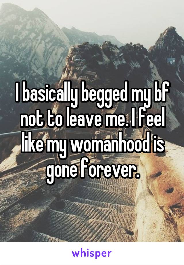 I basically begged my bf not to leave me. I feel like my womanhood is gone forever.
