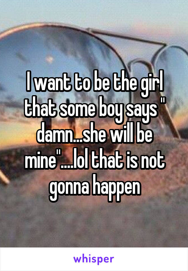 I want to be the girl that some boy says " damn...she will be mine"....lol that is not gonna happen