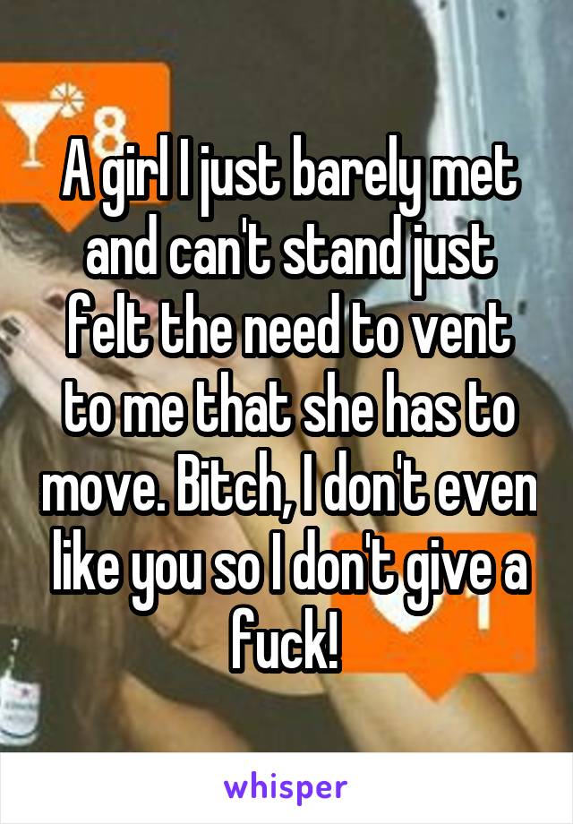 A girl I just barely met and can't stand just felt the need to vent to me that she has to move. Bitch, I don't even like you so I don't give a fuck! 