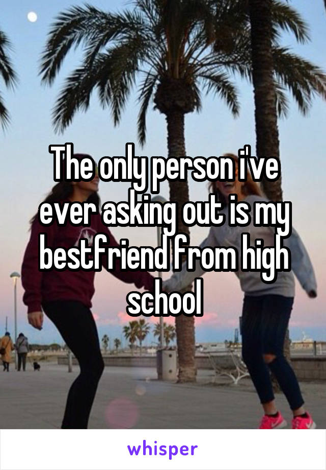 The only person i've ever asking out is my bestfriend from high school