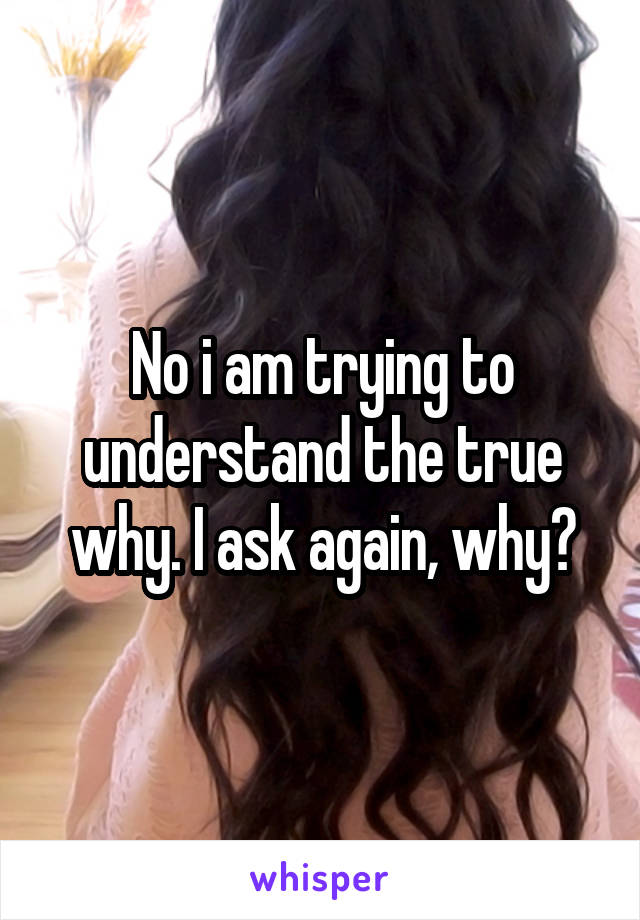 No i am trying to understand the true why. I ask again, why?