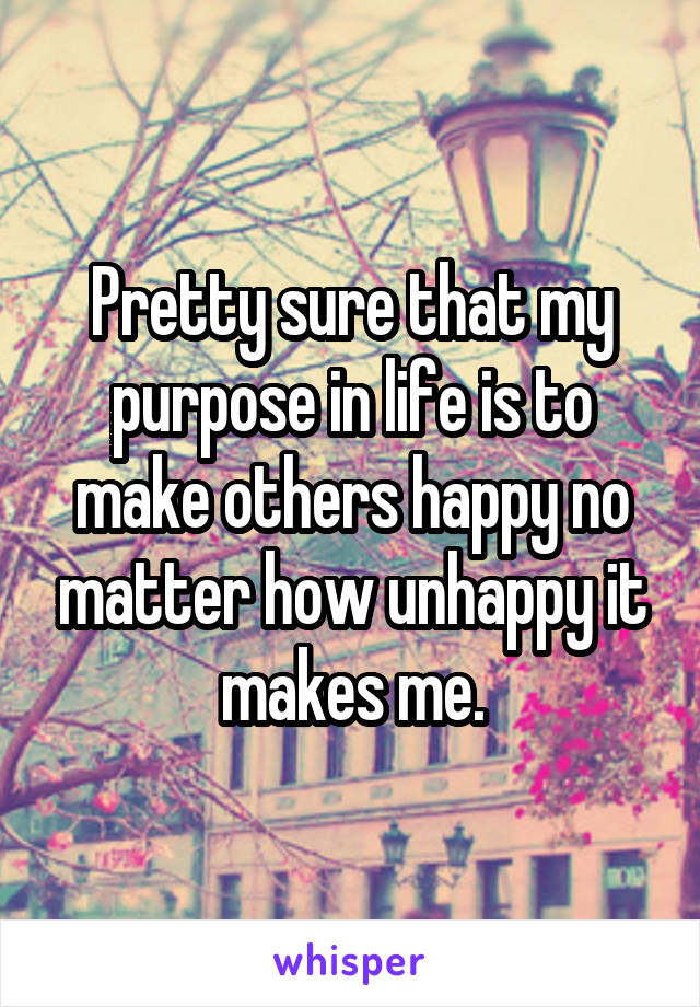 Pretty sure that my purpose in life is to make others happy no matter how unhappy it makes me.