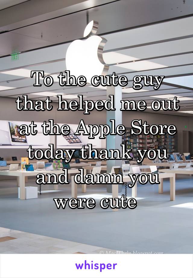 To the cute guy that helped me out at the Apple Store today thank you and damn you were cute 
