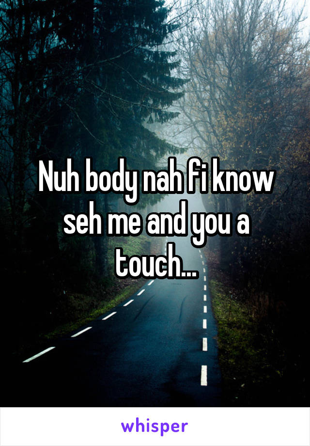 Nuh body nah fi know seh me and you a touch...