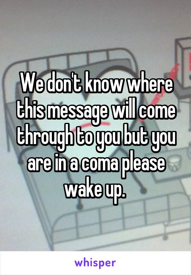We don't know where this message will come through to you but you are in a coma please wake up. 