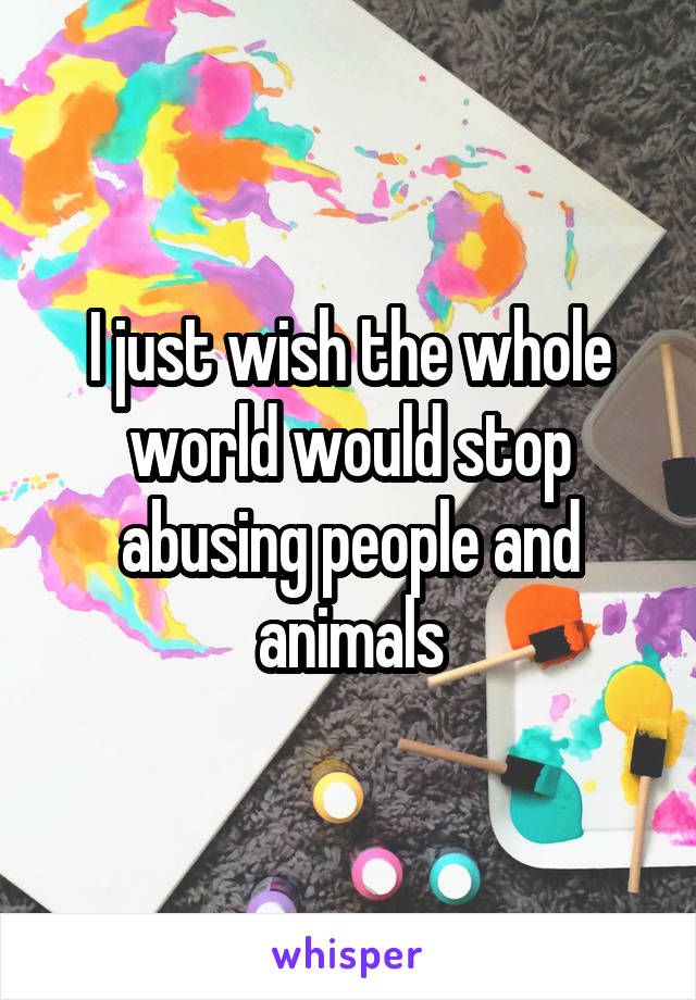 I just wish the whole world would stop abusing people and animals