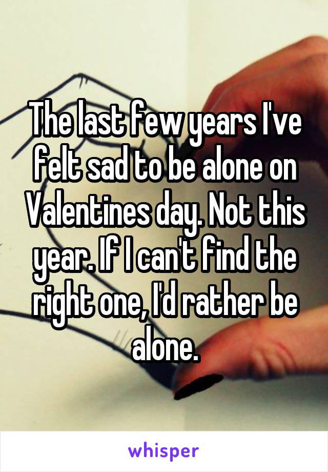 The last few years I've felt sad to be alone on Valentines day. Not this year. If I can't find the right one, I'd rather be alone.