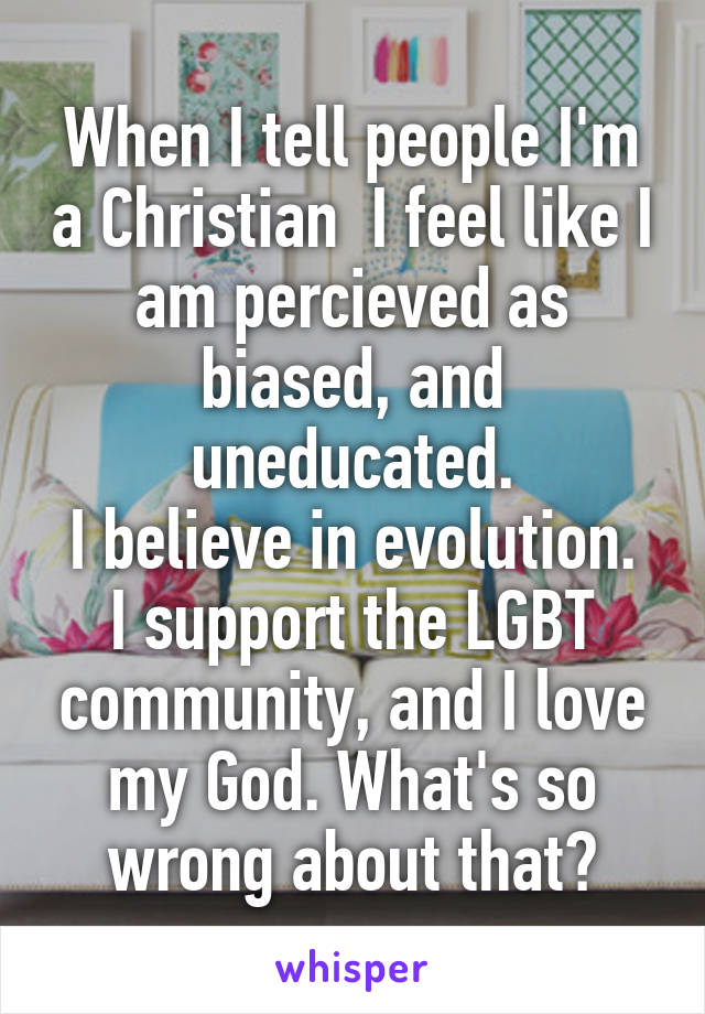 When I tell people I'm a Christian  I feel like I am percieved as biased, and uneducated.
I believe in evolution. I support the LGBT community, and I love my God. What's so wrong about that?