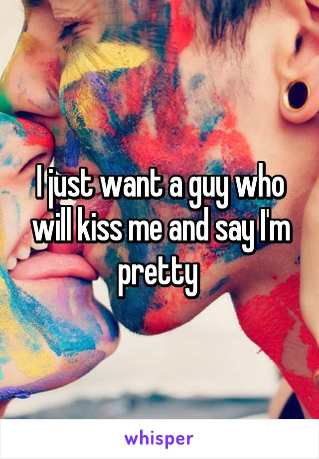 I just want a guy who will kiss me and say I'm pretty 