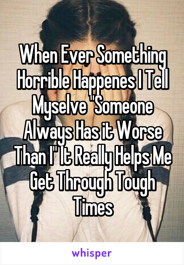 When Ever Something Horrible Happenes I Tell Myselve "Someone Always Has it Worse Than I" It Really Helps Me Get Through Tough Times