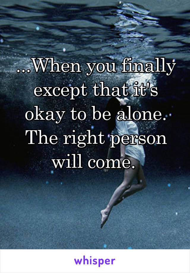 ...When you finally except that it's okay to be alone. The right person will come. 

