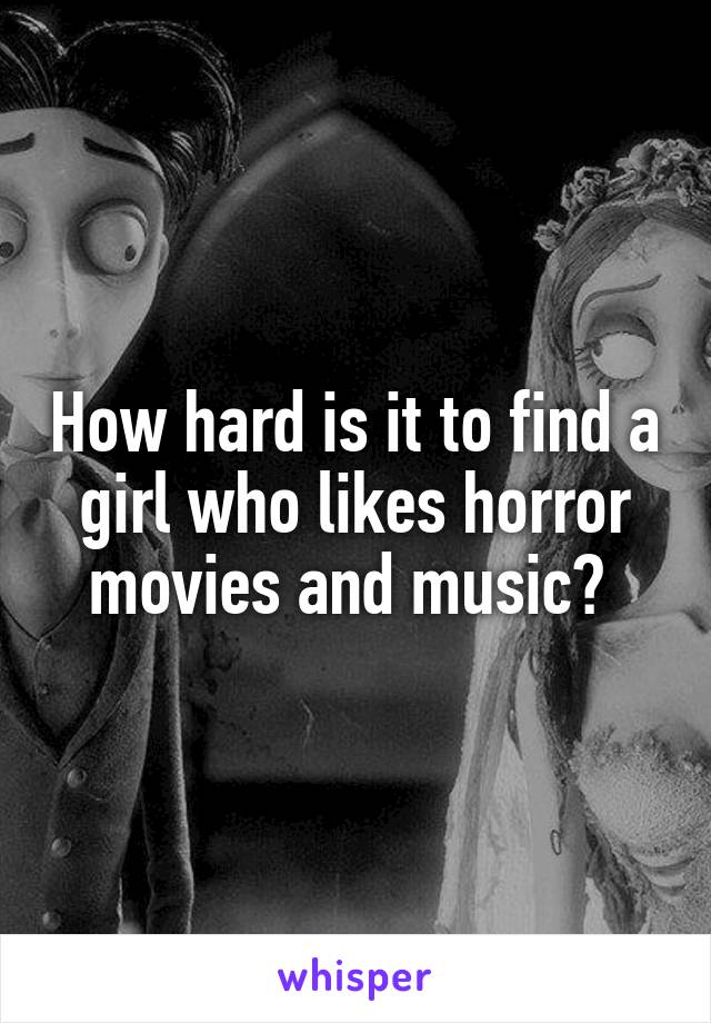 How hard is it to find a girl who likes horror movies and music? 